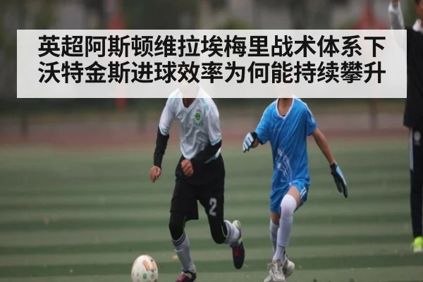 英超阿斯顿维拉埃梅里战术体系下沃特金斯进球效率为何能持续攀升